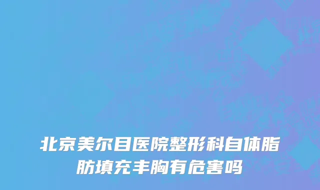 北京美尔目医院整形科自体脂肪填充丰胸有危害吗