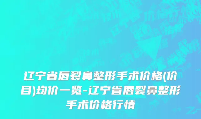 辽宁省唇裂鼻整形手术价格(价目)均价一览-辽宁省唇裂鼻整形手术价格行情