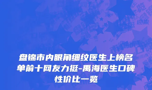 盘锦市内眼角细纹医生上榜名单前十网友力挺-禹海医生口碑性价比一览