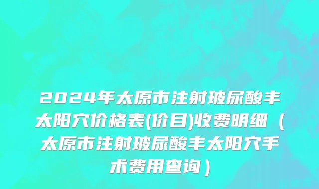 2024年太原市注射玻尿酸丰太阳穴价格表(价目)收费明细（太原市注射玻尿酸丰太阳穴手术费用查询）