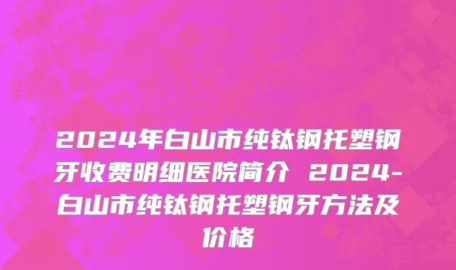 2024年白山市纯钛钢托塑钢牙收费明细医院简介 2024-白山市纯钛钢托塑钢牙方法及价格