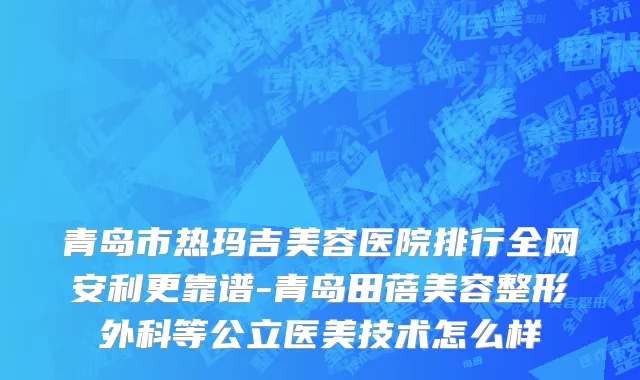 青岛市热玛吉美容医院排行全网安利更靠谱-青岛田蓓美容整形外科等公立医美技术怎么样