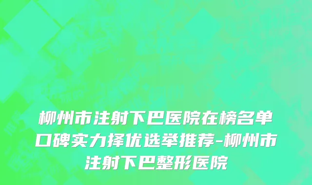 柳州市注射下巴医院在榜名单口碑实力择优选举推荐-柳州市注射下巴整形医院