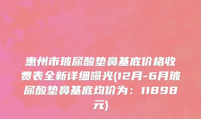 惠州市玻尿酸垫鼻基底价格收费表全新详细曝光(12月-6月玻尿酸垫鼻基底均价为：11898元)