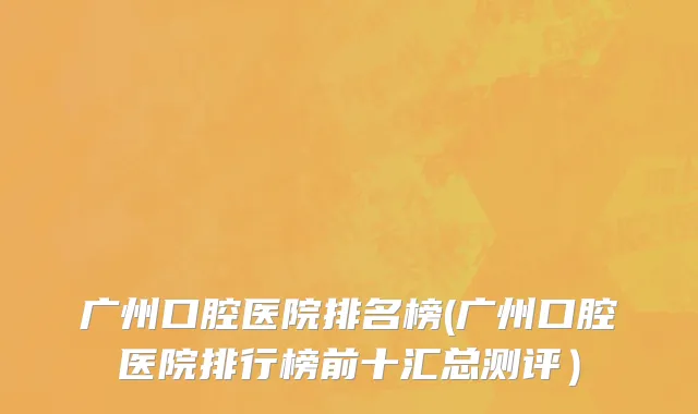广州口腔医院排名榜(广州口腔医院排行榜前十汇总测评）