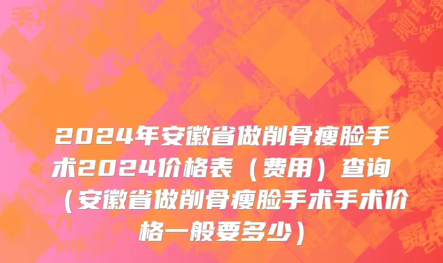 2024年安徽省做削骨瘦脸手术2024价格表（费用）查询（安徽省做削骨瘦脸手术手术价格一般要多少）
