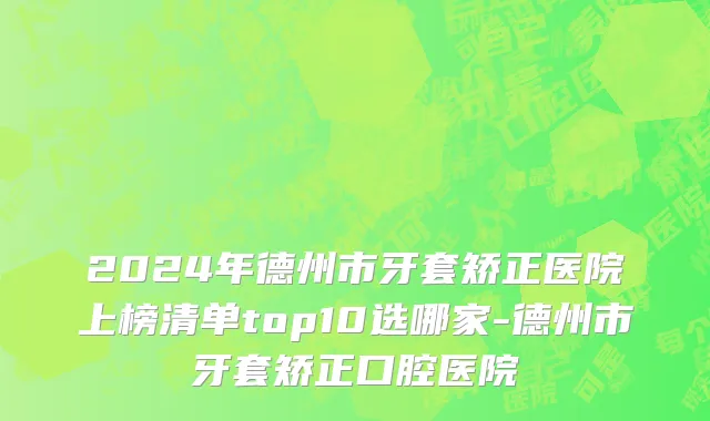 2024年德州市牙套矫正医院上榜清单top10选哪家-德州市牙套矫正口腔医院