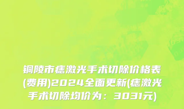 铜陵市痣激光手术切除价格表(费用)2024全面更新(痣激光手术切除均价为：3031元)
