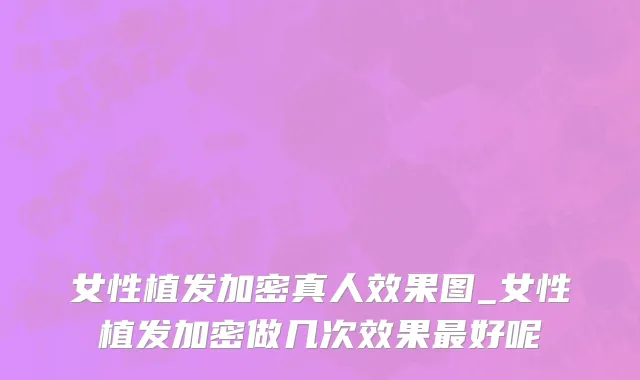 女性植发加密真人效果图_女性植发加密做几次效果最好呢