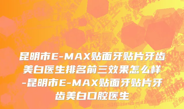 昆明市E-MAX贴面牙贴片牙齿美白医生排名前三效果怎么样-昆明市E-MAX贴面牙贴片牙齿美白口腔医生