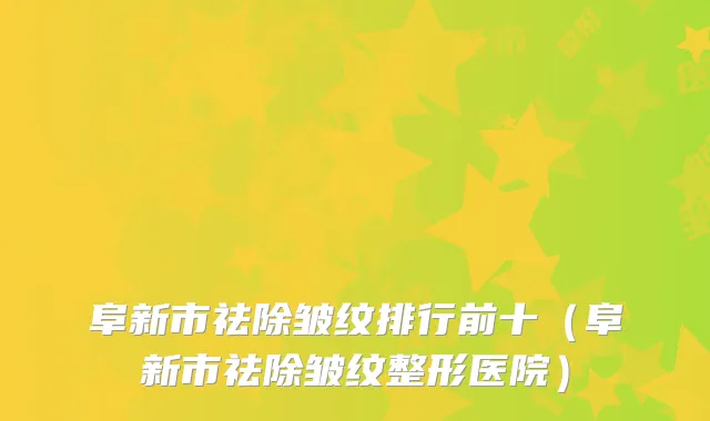 阜新市祛除皱纹排行前十（阜新市祛除皱纹整形医院）