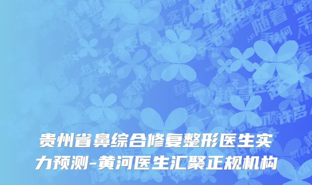 贵州省鼻综合修复整形医生实力预测-黄河医生汇聚正规机构