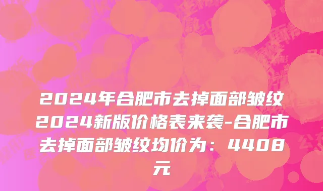 2024年合肥市去掉面部皱纹2024新版价格表来袭-合肥市去掉面部皱纹均价为：4408元