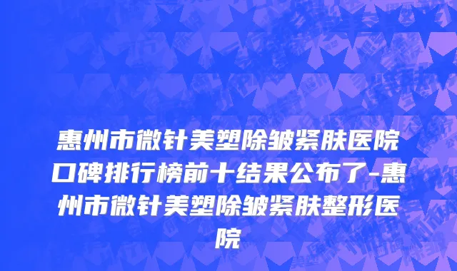 惠州市微针美塑除皱紧肤医院口碑排行榜前十结果公布了-惠州市微针美塑除皱紧肤整形医院