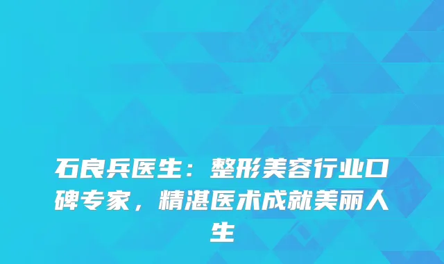 石良兵医生：整形美容行业口碑专家，精湛医术成就美丽人生