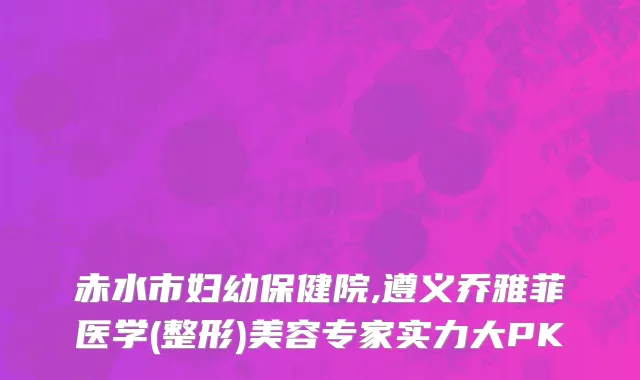 赤水市妇幼保健院,遵义乔雅菲医学(整形)美容专家实力大PK