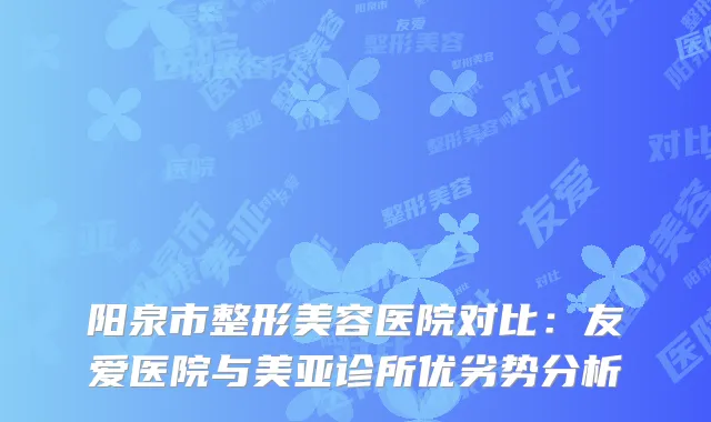阳泉市整形美容医院对比：友爱医院与美亚诊所优劣势分析