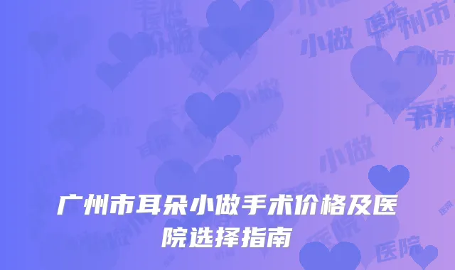 广州市耳朵小做手术价格及医院选择指南