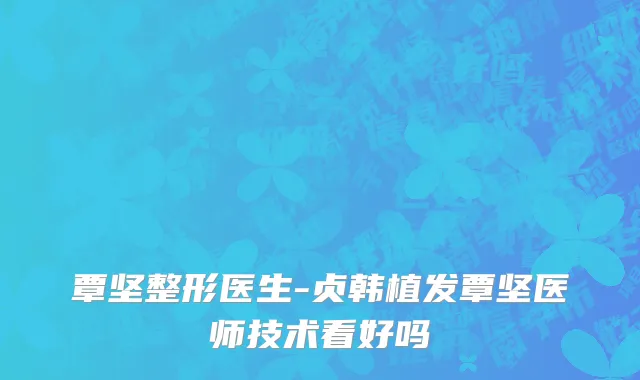 覃坚整形医生-贞韩植发覃坚医师技术看好吗
