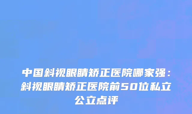 中国斜视眼睛矫正医院哪家强：斜视眼睛矫正医院前50位私立公立点评