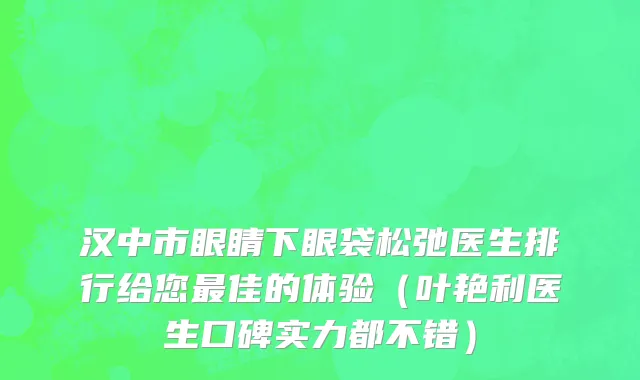 汉中市眼睛下眼袋松弛医生排行给您最佳的体验（叶艳利医生口碑实力都不错）