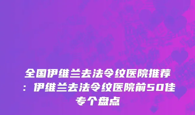 全国伊维兰去法令纹医院推荐：伊维兰去法令纹医院前50佳专个盘点