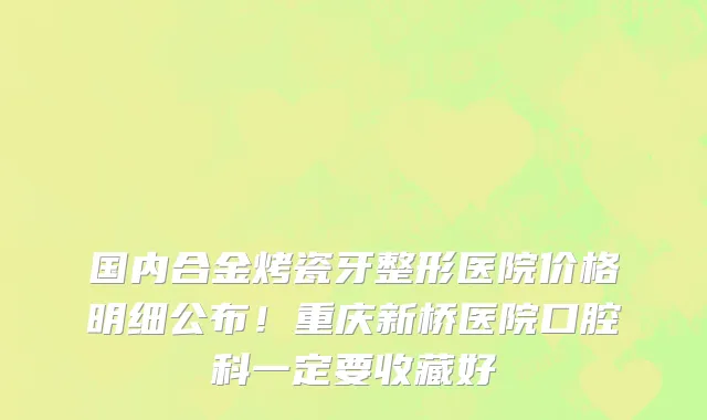 国内合金烤瓷牙整形医院价格明细公布!重庆新桥医院口腔科一定要收藏好