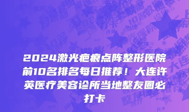 2024激光疤痕点阵整形医院前10名排名每日推荐！大连许英医疗美容诊所当地整友圈必打卡