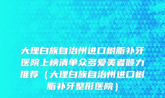 大理白族自治州进口树脂补牙医院上榜清单众多爱美者倾力推荐（大理白族自治州进口树脂补牙整形医院）