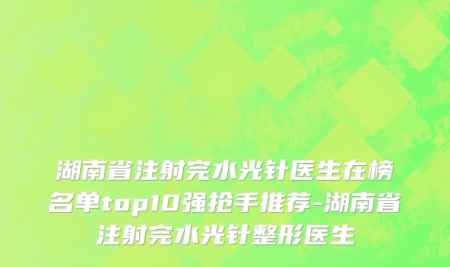 湖南省注射完水光针医生在榜名单top10强抢手推荐-湖南省注射完水光针整形医生