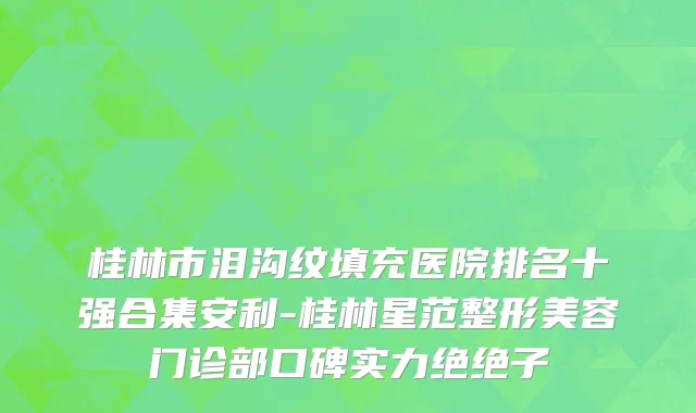 桂林市泪沟纹填充医院排名十强合集安利-桂林星范整形美容门诊部口碑实力绝绝子