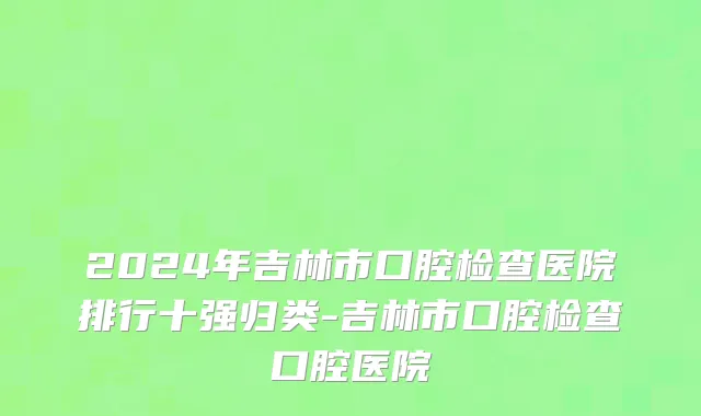 2024年吉林市口腔检查医院排行十强归类-吉林市口腔检查口腔医院