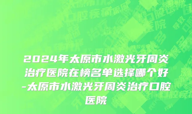 2024年太原市水激光牙周炎治疗医院在榜名单选择哪个好-太原市水激光牙周炎治疗口腔医院