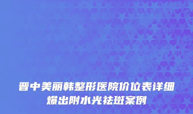 晋中美丽韩整形医院价位表详细爆出附水光祛斑案例