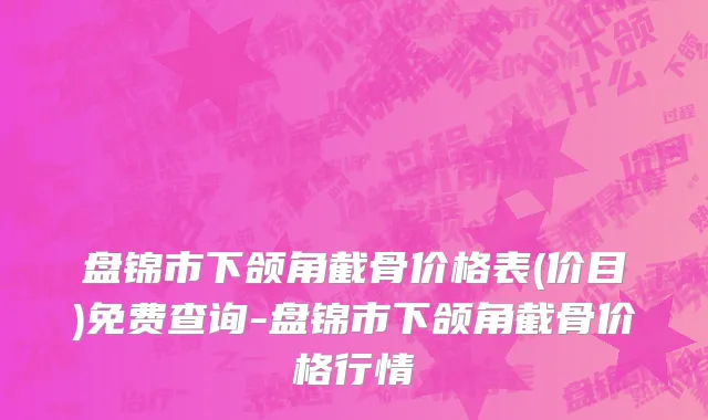 盘锦市下颌角截骨价格表(价目)免费查询-盘锦市下颌角截骨价格行情