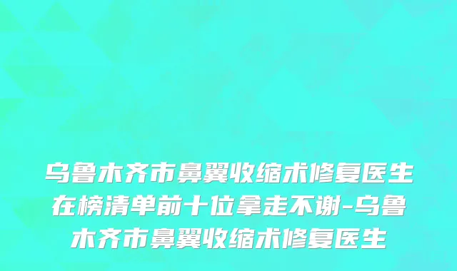 乌鲁木齐市鼻翼收缩术修复医生在榜清单前十位拿走不谢-乌鲁木齐市鼻翼收缩术修复医生