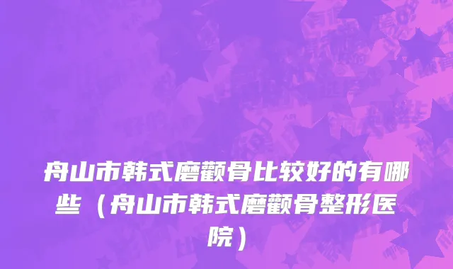 舟山市韩式磨颧骨比较好的有哪些（舟山市韩式磨颧骨整形医院）