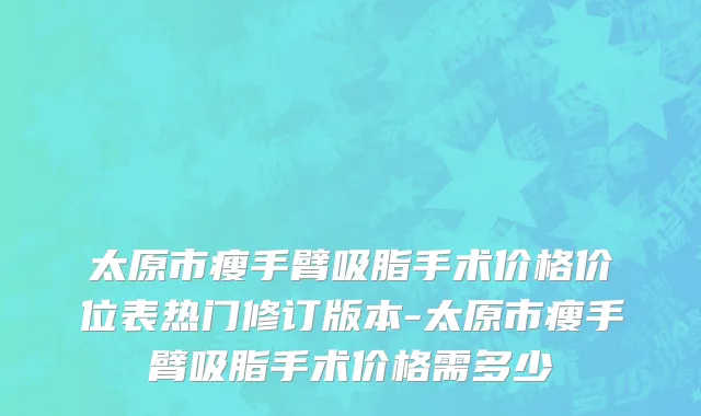 太原市瘦手臂吸脂手术价格价位表热门修订版本-太原市瘦手臂吸脂手术价格需多少