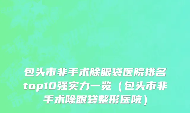 包头市非手术除眼袋医院排名top10强实力一览（包头市非手术除眼袋整形医院）