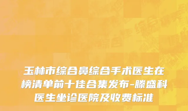 玉林市综合鼻综合手术医生在榜清单前十佳合集发布-滕盛科医生坐诊医院及收费标准
