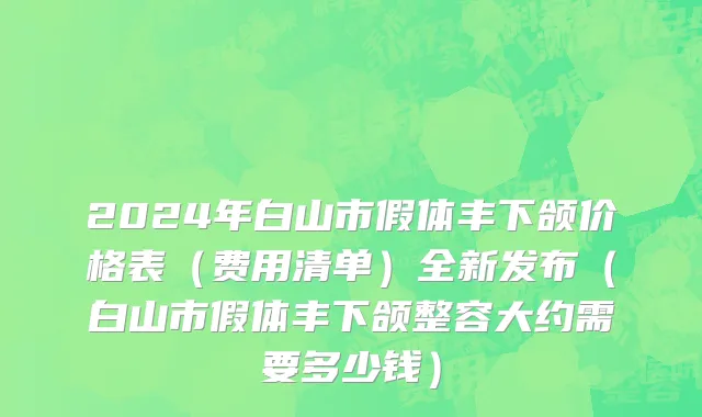 2024年白山市假体丰下颌价格表（费用清单）全新发布（白山市假体丰下颌整容大约需要多少钱）