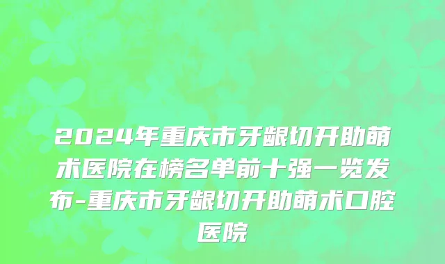 2024年重庆市牙龈切开助萌术医院在榜名单前十强一览发布-重庆市牙龈切开助萌术口腔医院