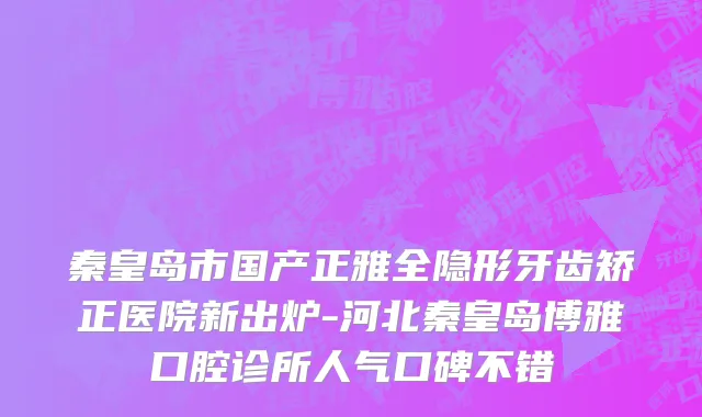 秦皇岛市国产正雅全隐形牙齿矫正医院新出炉-河北秦皇岛博雅口腔诊所人气口碑不错