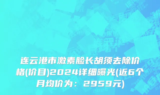 连云港市激素脸长胡须去除价格(价目)2024详细曝光(近6个月均价为：2959元)