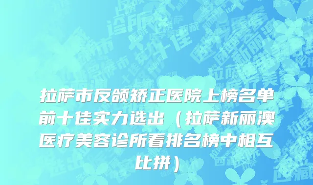 拉萨市反颌矫正医院上榜名单前十佳实力选出（拉萨新丽澳医疗美容诊所看排名榜中相互比拼）