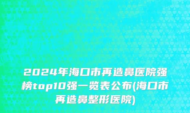 2024年海口市再造鼻医院强榜top10强一览表公布(海口市再造鼻整形医院)