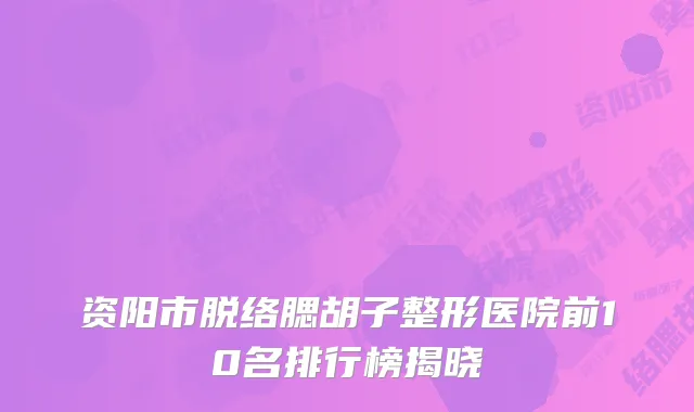 资阳市脱络腮胡子整形医院前10名排行榜揭晓