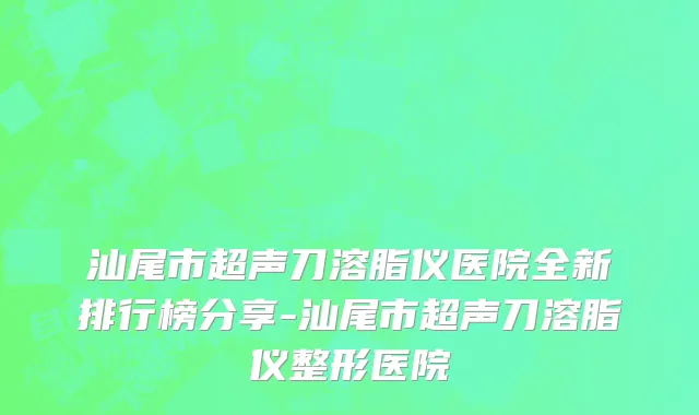 汕尾市超声刀溶脂仪医院全新排行榜分享-汕尾市超声刀溶脂仪整形医院