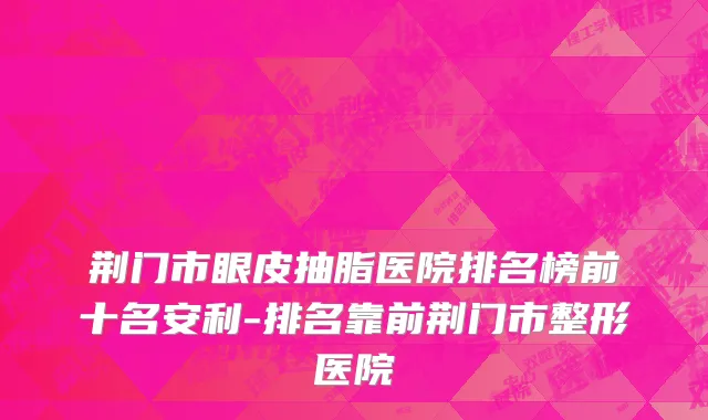 荆门市眼皮抽脂医院排名榜前十名安利-排名靠前荆门市整形医院