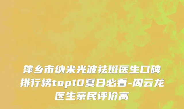 萍乡市纳米光波祛斑医生口碑排行榜top10夏日必看-周云龙医生亲民评价高